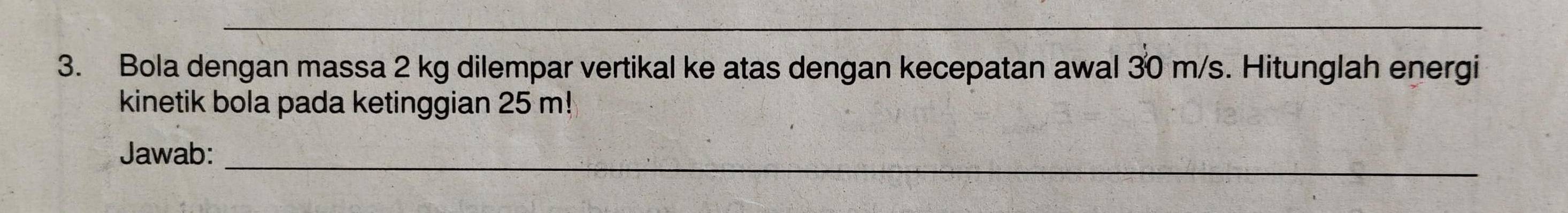 Bola dengan massa 2 kg dilempar vertikal ke atas dengan kecepatan awal 30 m/s. Hitunglah energi 
kinetik bola pada ketinggian 25 m! 
Jawab:_