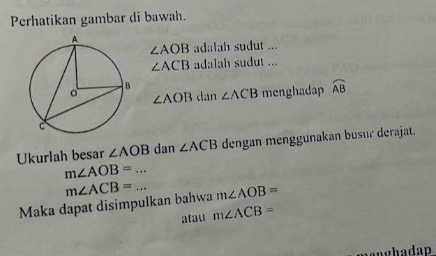 Perhatikan gambar di bawah.
∠ AOB adalah sudut ...
∠ ACB adalah sudut ...
∠ AOB dan ∠ ACB menghadap widehat AB
Ukurlah besar ∠ AOB dan ∠ ACB dengan menggunakan busur derajat.
m∠ AOB=...
m∠ ACB=... 
Maka dapat disimpulkan bahwa m∠ AOB=
atau m∠ ACB=
enghadap