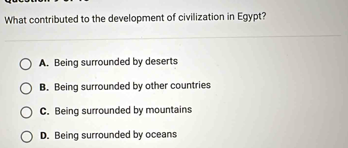 What contributed to the development of civilization in Egypt?
A. Being surrounded by deserts
B. Being surrounded by other countries
C. Being surrounded by mountains
D. Being surrounded by oceans