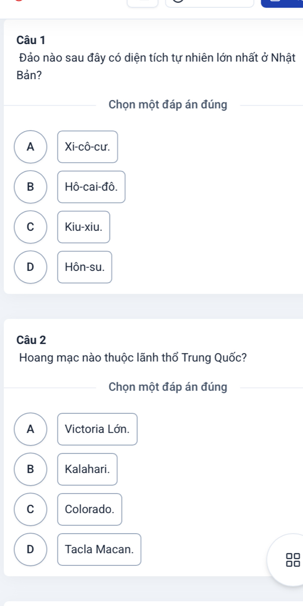 Đảo nào sau đây có diện tích tự nhiên lớn nhất ở Nhật
Bản?
Chọn một đáp án đúng
A Xi-cô-cư.
B Hô-cai-đô.
C Kiu-xiu.
D Hôn-su.
Câu 2
Hoang mạc nào thuộc lãnh thổ Trung Quốc?
Chọn một đáp án đúng
A Victoria Lớn.
B Kalahari.
C Colorado.
D Tacla Macan.