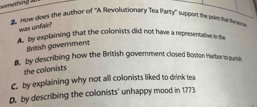 something au
2 How does the author of “A Revolutionary Tea Party” support the point that the te tax 
was unfair?
A. by explaining that the colonists did not have a representative in the
British government
B. by describing how the British government closed Boston Harbor to punish
the colonists
C. by explaining why not all colonists liked to drink tea
D. by describing the colonists’ unhappy mood in 1773