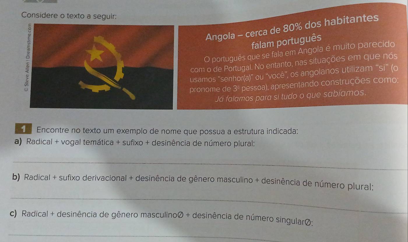 Considere o texto a seguir: 
Angola - cerca de 80% dos habitantes 
falam português 
O português que se fala em Angola é muito parecido 
com o de Portugal. No entanto, nas situações em que nós 
usamos “senhor(a)” ou “você”, os angolanos utilizam “si” (o 
pronome de 3ª pessoa), apresentando construções como: 
Já falamos para si tudo o que sabíamos. 
Encontre no texto um exemplo de nome que possua a estrutura indicada: 
a) Radical + vogal temática + sufixo + desinência de número plural: 
_ 
b) Radical + sufixo derivacional + desinência de gênero masculino + desinência de número plural: 
_ 
c) Radical + desinência de gênero masculinoØ + desinência de número singularØ: 
_ 
_ 
_