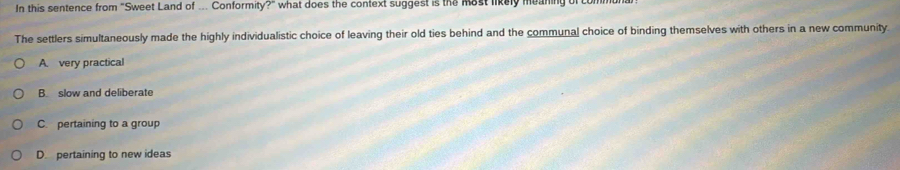 In this sentence from "Sweet Land of ... Conformity?" what does the context suggest is the Most likely meaning of c
The settlers simultaneously made the highly individualistic choice of leaving their old ties behind and the communal choice of binding themselves with others in a new community
A. very practical
B. slow and deliberate
C. pertaining to a group
D pertaining to new ideas