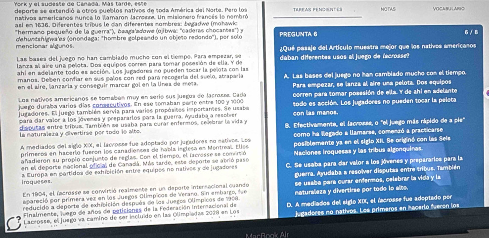 York y el sudeste de Canadá. Más tarde, este
deporte se extendió a otros pueblos nativos de toda América del Norte. Pero los TAREAS PENDIENTES
nativos americanos nunca lo llamaron lacrosse. Un misionero francés lo nombró NOTAS VOCABULARIO
así en 1636. Diferentes tribus le dan diferentes nombres: begadwe (mohawk:
"hermano pequeño de la guerra"), baaga'adowe (ojibwa: "caderas chocantes") y PREGUNTA 6
dehuntshigwa'es (onondaga: "hombre golpeando un objeto redondo"), por solo 6 / 8
mencionar algunos.
¿Qué pasaje del Artículo muestra mejor que los nativos americanos
Las bases del juego no han cambiado mucho con el tiempo. Para empezar, se
lanza al aire una pelota. Dos equipos corren para tomar posesión de ella. Y de daban diferentes usos al juego de lacrosse?
ahí en adelante todo es acción. Los jugadores no pueden tocar la pelota con las
manos. Deben confiar en sus palos con red para recogerla del suelo, atraparla A. Las bases del juego no han cambiado mucho con el tiempo.
en el aire, lanzarla y conseguir marcar gol en la línea de meta. Para empezar, se lanza al aire una pelota. Dos equipos
Los nativos americanos se tomaban muy en serio sus juegos de lacrosse. Cada corren para tomar posesión de ella. Y de ahí en adelante
juego duraba varios días consecutivos. En ese tomaban parte entre 100 y 1000 todo es acción. Los jugadores no pueden tocar la pelota
jugadores. El juego también servía para varios propósitos importantes. Se usaba con las manos.
para dar valor a los jóvenes y prepararlos para la guerra. Ayudaba a resolver
disputas entre tribus. También se usaba para curar enfermos, ce ebrar la vida y B. Efectivamente, el lacrosse, o "el juego más rápido de a pie"
la naturaleza y divertirse por todo lo alto.
A mediados del siglo XIX, el lacrosse fue adoptado por jugadores no nativos. Los como ha llegado a llamarse, comenzó a practicarse
primeros en hacerlo fueron los canadienses de habla inglesa en Montreal. Ellos posiblemente ya en el siglo XII. Se originó con las Seis
añadieron su propio conjunto de reglas. Con el tiempo, el (acrosse se convirtió Naciones iroquesas y las tribus algonquinas.
en el deporte nacional oficial de Canadá. Más tarde, este deporte se abrió paso
a Europa en partidos de exhibición entre equipos no nativos y de jugadores C. Se usaba para dar valor a los jóvenes y prepararlos para la
guerra. Ayudaba a resolver disputas entre tribus. También
iroqueses.
En 1904, el lacrosse se convirtió realmente en un deporte internacional cuando se usaba para curar enfermos, celebrar la vida y la
apareció por primera vez en los Juegos Olímpicos de Verano. Sin embargo, fue naturaleza y divertirse por todo lo alto.
reducido a deporte de exhibición después de los Juegos Olímpicos de 1908.
jugadores no nativos. Los primeros en hacerlo fueron los
Lacrosse, el juego va camino de ser incluido en las Olimpiadas 2028 en Los D. A mediados del siglo XIX, el (acrosse fue adoptado por
Finalmente, luego de años de peticiones de la Federación Internacional de
MacBook Air