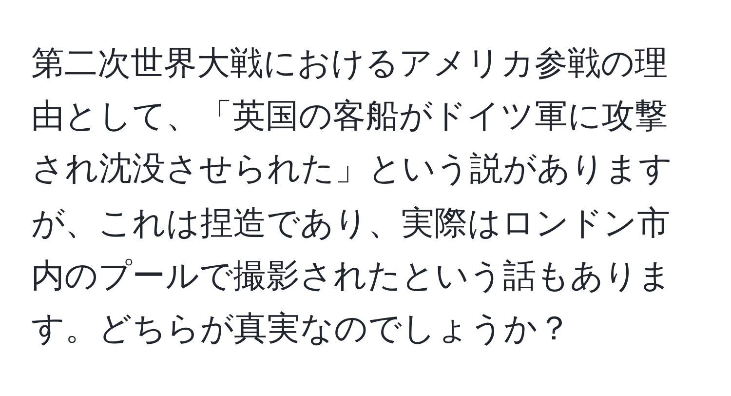 第二次世界大戦におけるアメリカ参戦の理由として、「英国の客船がドイツ軍に攻撃され沈没させられた」という説がありますが、これは捏造であり、実際はロンドン市内のプールで撮影されたという話もあります。どちらが真実なのでしょうか？