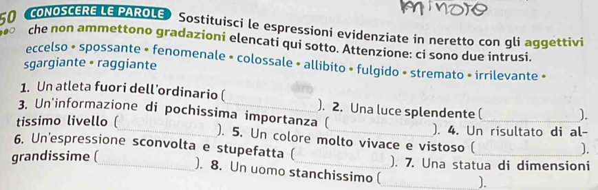 CONOSCERE LE PAROLE) Sostituisci le espressioni evidenziate in neretto con gli aggettivi 
che non ammettono gradazioni elencati qui sotto. Attenzione: ci sono due intrusi. 
eccelso • spossante • fenomenale • colossale • allibito • fulgido • stremato • irrilevante » 
sgargiante • raggiante 
1. Un atleta fuori dell’ordinario ( ). 2. Una luce splendente ( 
3. Un'informazione di pochissima importanza ( 
). 
tissimo livello (_ _). 4. Un risultato di al- 
). 5. Un colore molto vivace e vistoso ( 
6. Un'espressione sconvolta e stupefatta ( 
). 
grandissime (_ _). 7. Una statua di dimensioni 
). 8. Un uomo stanchissimo (_ 
).