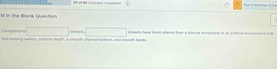 of 50 Concepts completed Due in less than 12 ho 
FIll in the Blank Question 
Compared to streams. streams have been altered from a diverse ecosystem to an artificial environment with 
fast-moving waters, uniform depth, a smooth channel bottom, and smooth banks.