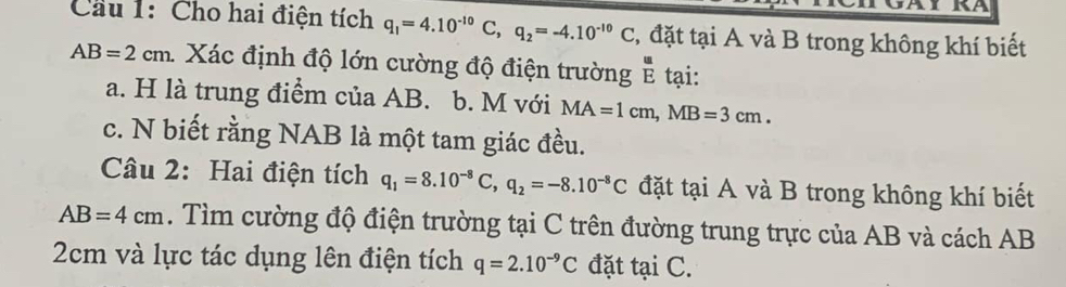 Cầu 1: Cho hai điện tích q_1=4.10^(-10)C, q_2=-4.10^(-10)C , đặt tại A và B trong không khí biết
AB=2cm. Xác định độ lớn cường độ điện trường tại: 
a. H là trung điểm của AB. b. M với MA=1cm, MB=3cm. 
c. N biết rằng NAB là một tam giác đều. 
Câu 2: Hai điện tích q_1=8.10^(-8)C, q_2=-8.10^(-8)C đặt tại A và B trong không khí biết
AB=4cm. Tìm cường độ điện trường tại C trên đường trung trực của AB và cách AB
2cm và lực tác dụng lên điện tích q=2.10^(-9)C đặt tại C.