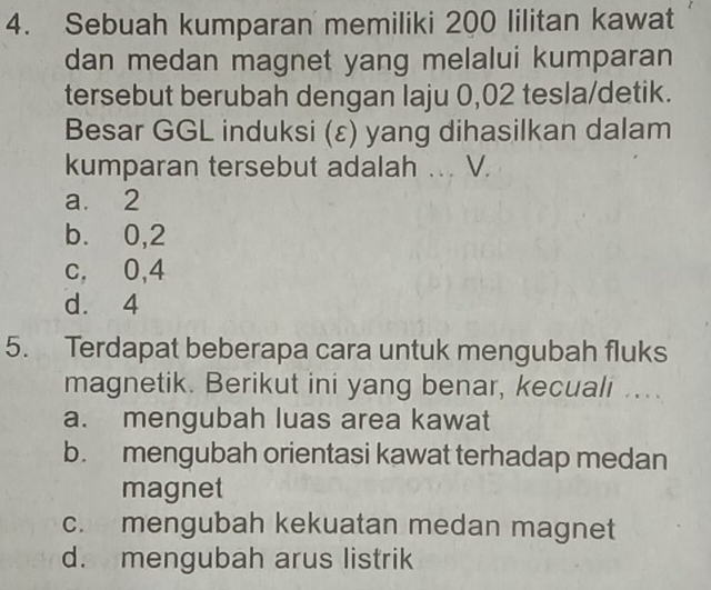 Sebuah kumparan memiliki 200 lilitan kawat
dan medan magnet yang melalui kumparan
tersebut berubah dengan laju 0,02 tesla/detik.
Besar GGL induksi (ε) yang dihasilkan dalam
kumparan tersebut adalah .. V.
a. 2
b. 0, 2
c, 0, 4
d. 4
5. Terdapat beberapa cara untuk mengubah fluks
magnetik. Berikut ini yang benar, kecuali ..
a. mengubah luas area kawat
b. mengubah orientasi kawat terhadap medan
magnet
c. mengubah kekuatan medan magnet
d. mengubah arus listrik