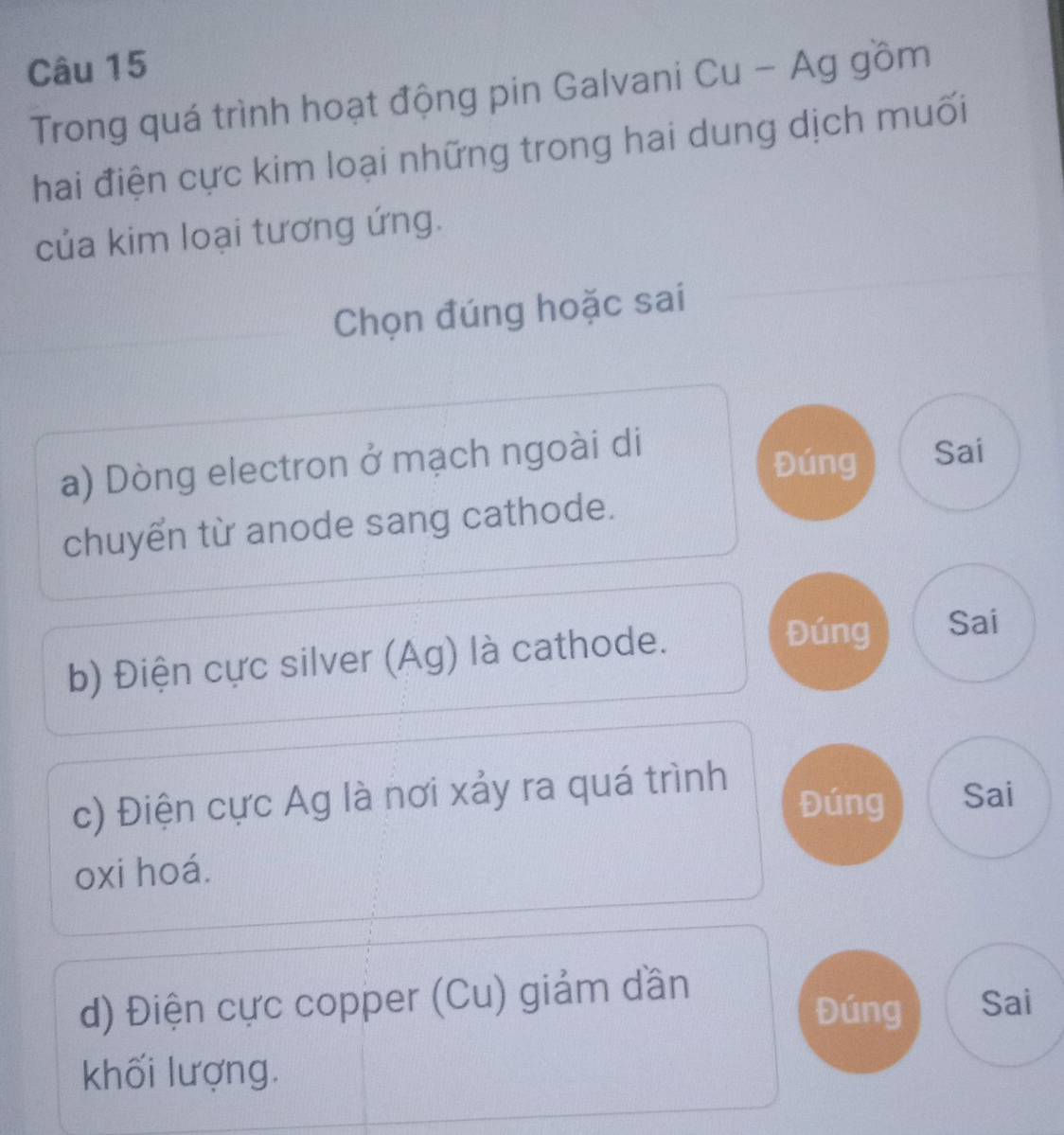 Trong quá trình hoạt động pin Galvani Cu - Ag gồm 
hai điện cực kim loại những trong hai dung dịch muối 
của kim loại tương ứng. 
Chọn đúng hoặc sai 
a) Dòng electron ở mạch ngoài di 
Đúng Sai 
chuyển từ anode sang cathode. 
b) Điện cực silver (Ag) là cathode. 
Đúng Sai 
c) Điện cực Ag là nơi xảy ra quá trình 
Đúng Sai 
oxi hoá. 
d) Điện cực copper (Cu) giảm dần 
Đúng Sai 
khối lượng.