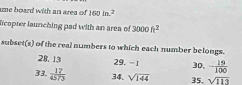 me board with an area of 160in.^2
licopter launching pad with an area of 3000ft^2
subset(s) of the real numbers to which each number belongs.
28. 13 29. -1 30. - 19/100 
33.  17/4573  34. sqrt(144) 35. sqrt(113)