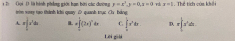 1 2: Gọi D là hình phẳng giới hạn bởi các đường y=x^3, y=0, x=0 và x=1. Thể tích của khổi
tròn xoay tạo thành khi quay D quanh trục Ox bằng
A. π ∈tlimits _0^(1x^3)dx. B. π ∈tlimits _0^(1(2x)^3)dx. C. ∈tlimits _0^(1x^6)dx. D. π ∈tlimits _0^(1x^5)dx. 
Lời giải