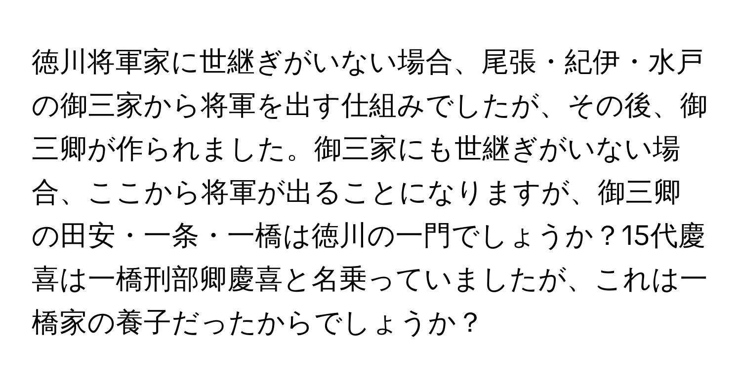 徳川将軍家に世継ぎがいない場合、尾張・紀伊・水戸の御三家から将軍を出す仕組みでしたが、その後、御三卿が作られました。御三家にも世継ぎがいない場合、ここから将軍が出ることになりますが、御三卿の田安・一条・一橋は徳川の一門でしょうか？15代慶喜は一橋刑部卿慶喜と名乗っていましたが、これは一橋家の養子だったからでしょうか？