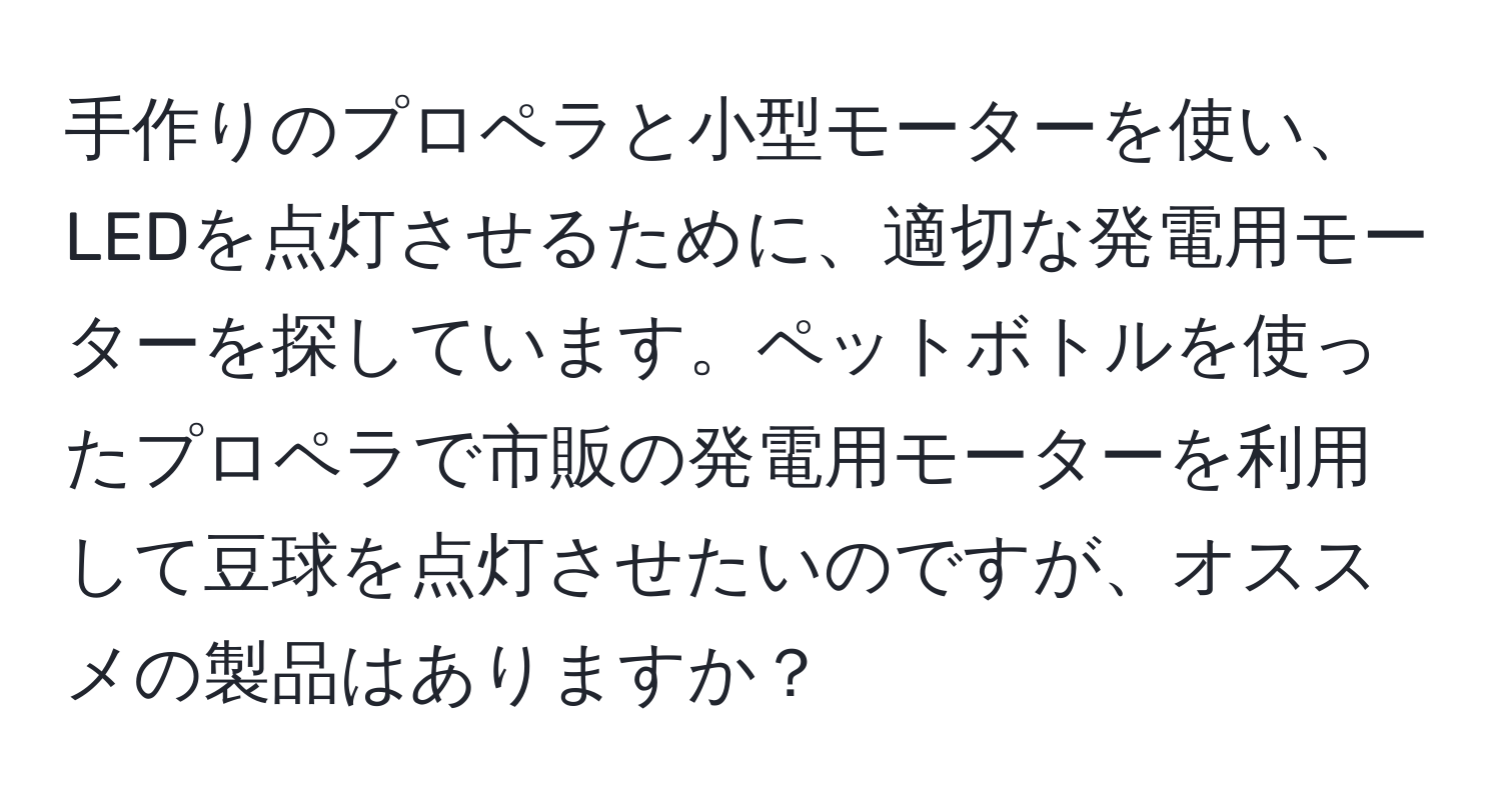 手作りのプロペラと小型モーターを使い、LEDを点灯させるために、適切な発電用モーターを探しています。ペットボトルを使ったプロペラで市販の発電用モーターを利用して豆球を点灯させたいのですが、オススメの製品はありますか？