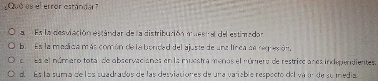 ¿Qué es el error estándar?
a. Es la desviación estándar de la distribución muestral del estimador.
b. Es la medida más común de la bondad del ajuste de una línea de regresión.
c. Es el número total de observaciones en la muestra menos el número de restricciones independientes.
d. Es la suma de los cuadrados de las desviaciones de una variable respecto del valor de su media.