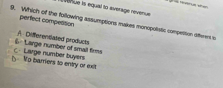 ryihal revenue when
Tevenue is equal to average revenue
perfect competition
9. Which of the following assumptions makes monopolistic competition different to
A Differentiated products
β Large number of small firms
CLarge number buyers
No barriers to entry or exit