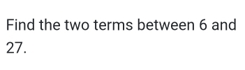 Find the two terms between 6 and
27.