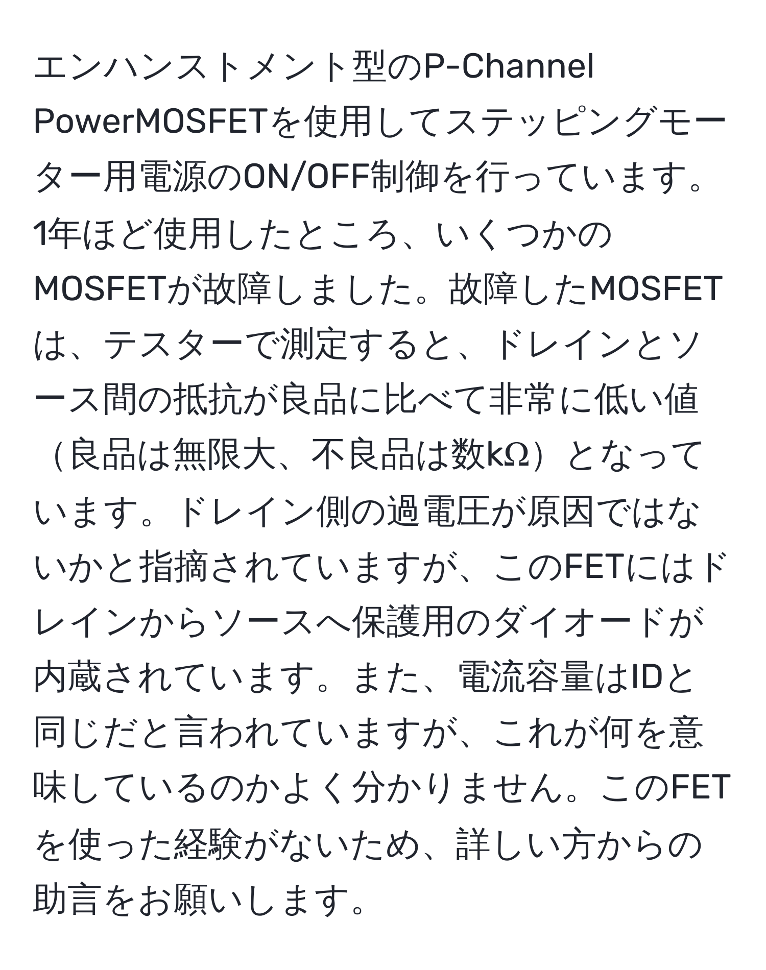 エンハンストメント型のP-Channel PowerMOSFETを使用してステッピングモーター用電源のON/OFF制御を行っています。1年ほど使用したところ、いくつかのMOSFETが故障しました。故障したMOSFETは、テスターで測定すると、ドレインとソース間の抵抗が良品に比べて非常に低い値良品は無限大、不良品は数kΩとなっています。ドレイン側の過電圧が原因ではないかと指摘されていますが、このFETにはドレインからソースへ保護用のダイオードが内蔵されています。また、電流容量はIDと同じだと言われていますが、これが何を意味しているのかよく分かりません。このFETを使った経験がないため、詳しい方からの助言をお願いします。