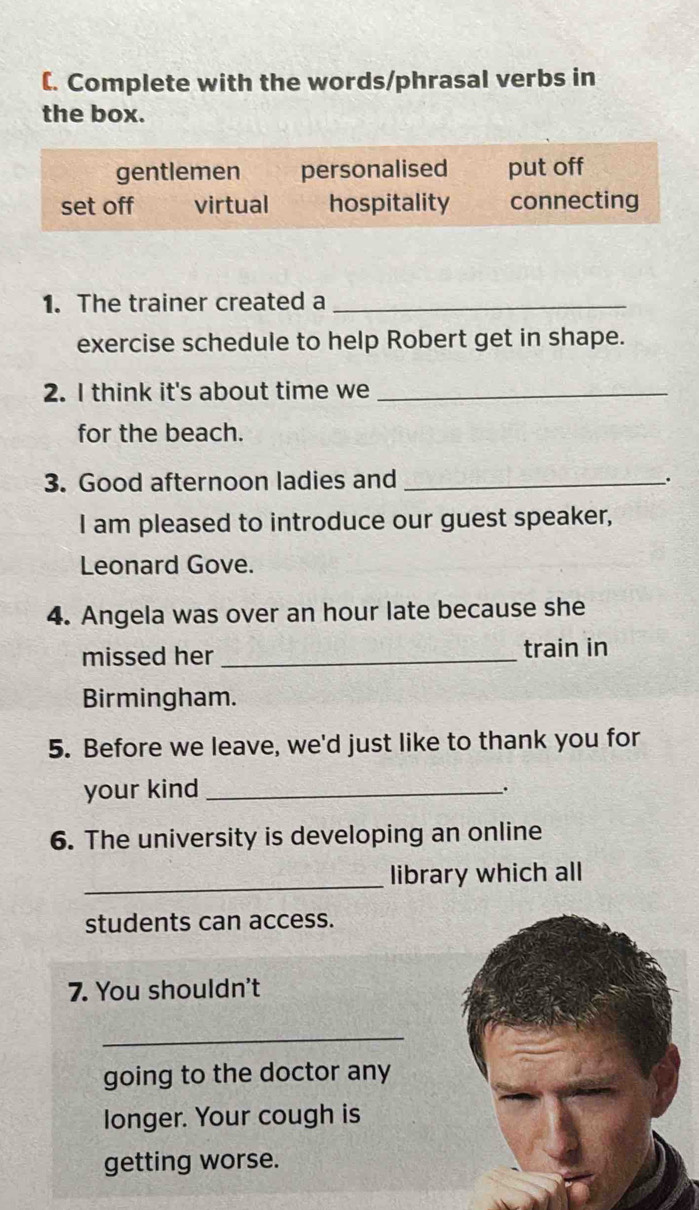 [. Complete with the words/phrasal verbs in
the box.
gentlemen personalised put off
set off virtual hospitality connecting
1. The trainer created a_
exercise schedule to help Robert get in shape.
2. I think it's about time we_
for the beach.
3. Good afternoon ladies and_ .
I am pleased to introduce our guest speaker,
Leonard Gove.
4. Angela was over an hour late because she
missed her _train in
Birmingham.
5. Before we leave, we'd just like to thank you for
your kind _.
6. The university is developing an online
_
library which all
students can access.
7. You shouldn't
_
going to the doctor any
longer. Your cough is
getting worse.