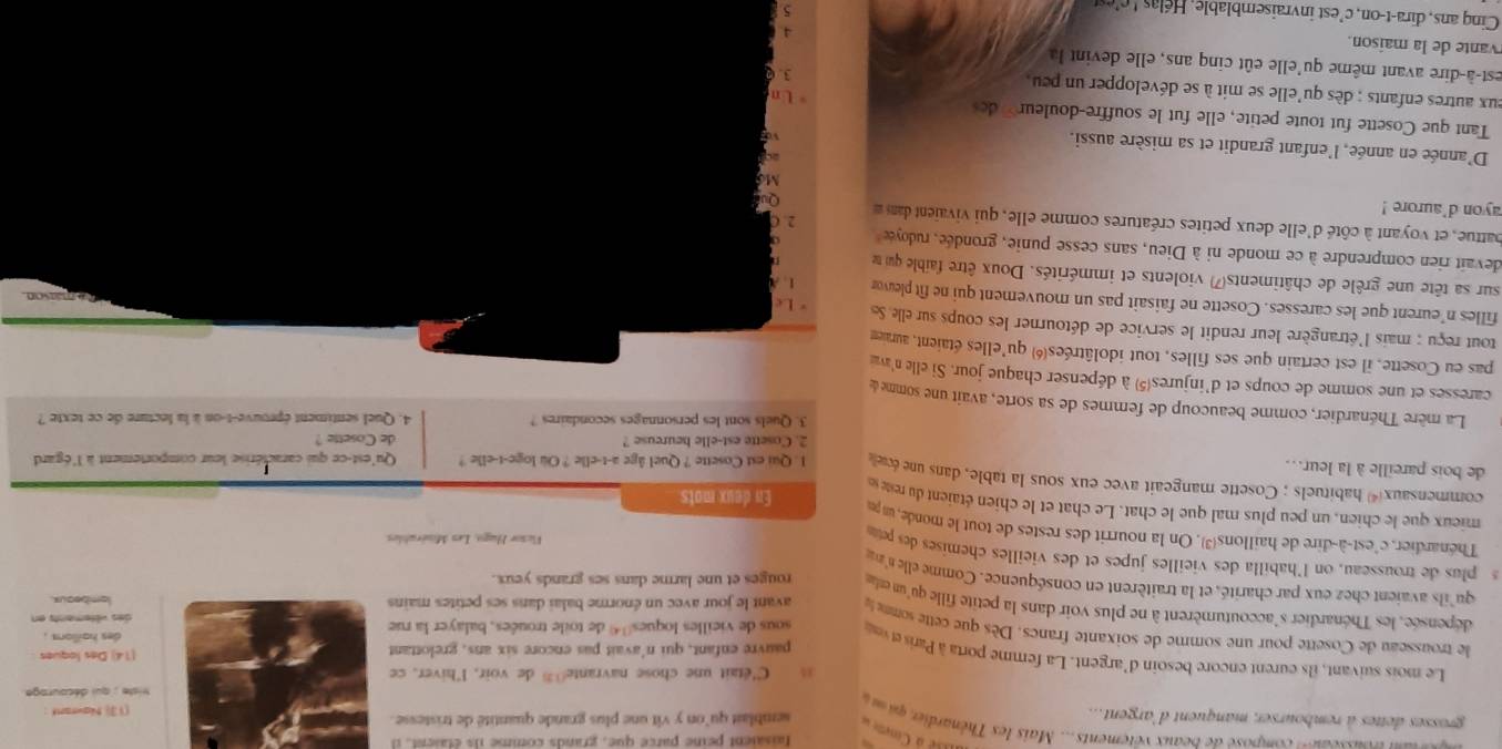 faisaient peine parce que, grands comme ils étaient, il
é à Coem 
n ousseau= composé de beaux vêtements... Mais les Thénardie qi m 
grosses dettes à rembourser, manquent d'argent... semblait qu'on y vit une plus grande quantité de tristesse.
(1  Nawrant
riste : qui décourage 
C'était une chose navrante de voir, l'hiver, ce
Le mois suivant, ils eurent encore besoin d'argent. La femme porta à Paris e 
pauvre enfant, qui n'avait pas encore six ans, grelottant(14) Des loques
des haillors .
le trousseau de Cosette pour une somme de soixante francs. Dès que cette sommele avant le jour avec un énorme balai dans ses petites mains
sous de vieilles loques4 de toile trouées, balayer la ruedes vêtements en
dépensée, les Thénardier s'accoutumèrent à ne plus voir dans la petite fille qu'un etla rouges et une larme dans ses grands yeux.
lambeaus.
qu'ils avaient chez eux par charité, et la traitèrent en conséquence. Comme elle n'
s  plus de trousseau, on l'habilla des vieilles jupes et des vieilles chemises des pet
Vicsor Fugo, Les Misérables
Thénardier, c'est-à-dire de haillons. On la nourrit des restes de tout le monde, un pr En deux mots
mieux que le chien, un peu plus mal que le chat. Le chat et le chien étaient du reste s
commensaux habituels ; Cosette mangeait avec eux sous la table, dans une
de bois pareille à la leur.. 1 . Qui est Cosette ? Quel âge a-t-elle ? Ou loge-t-elle ? Qu'est-ce qui caractérise leur comportement à l'égard
2. Cosette est-elle heureuse ? de Cosette ?
3. Quels sont les personnages secondaires ? 4. Quel sentiment éprouve-t-on à la lecture de ce texte ?
La mère Thénardier, comme beaucoup de femmes de sa sorte, avait une somme de
caresses et une somme de coups et d'injures(5) à dépenser chaque jour. Si elle n'av
pas eu Cosette, il est certain que ses filles, tout idolâtréesé) qu'elles étaient, auraiem
tout reçu : mais l'étrangère leur rendit le service de détourner les coups sur elle. Se * Le
filles n'eurent que les caresses. Cosette ne faisait pas un mouvement qui ne fit pleuvor 1. A
sur sa tête une grêle de châtiments7) violents et immérités. Doux être faible qu me
devait rien comprendre à ce monde ni à Dieu, sans cesse punie, grondée, rudoye 
battue, et voyant à côté d'elle deux petites créatures comme elle, qui vivaient dan 2. C
ayon d'aurore !
Q
Md
D'année en année, l'enfant grandit et sa misère aussi.
Tant que Cosette fut toute petite, elle fut le souffre-douleur» de
U n
eux autres enfants ; dès qu'elle se mit à se développer un peu 
3. 6
est-à-dire avant même qu'elle eût cinq ans, elle devin  la
vante de la maison. 5
4
Cing ans, dira-t-on, c'est invraisemblable,  éla ' c'