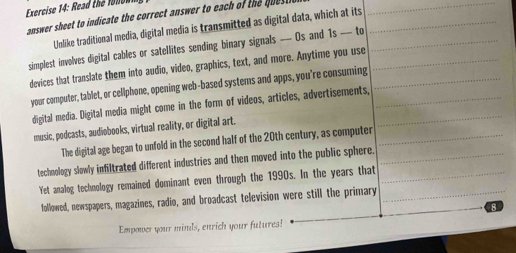 Read the f n n i 
answer sheet to indicate the correct answer to each of the quest i 
Unlike traditional media, digital media is transmitted as digital data, which at its 
simplest involves digital cables or satellites sending binary signals -- Os and 1s -- to 
devices that translate them into audio, video, graphics, text, and more. Anytime you use 
your computer, tablet, or cellphone, opening web-based systems and apps, you're consuming 
digital media. Digital media might come in the form of videos, articles, advertisements, 
music, podcasts, audiobooks, virtual reality, or digital art. 
The digital age began to unfold in the second half of the 20th century, as computer 
technology slowly infiltrated different industries and then moved into the public sphere. 
Yet analog technology remained dominant even through the 1990s. In the years that 
followed, newspapers, magazines, radio, and broadcast television were still the primary 
8 
Empower your minds, enrich your futures!