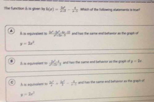 The function h is given by h(x)= 2x^2/x+3 - 4/x-1  Which of the following statements is true?
A h is equivelent to  (2x^3-2x^2-4x-12)/x^2+2x-5  and has the same and behavior as the graph of
y=2x^2
B h is equivelent to  (2x^2-4)/x^2+2x-3  and has the same and behavior as the graph of y=2x
C h is equivalent to  2x^3/x + 2x^3/3 - 4/x-1  and has the same end behavior as the graph of
y=2x^2.