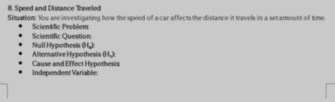 Speed and Distance Traveled 
Situation: You are investigating how the speed of a car affects the distance it travels in a setamount of time. 
Scientific Problem 
Scientific Question: 
Null Hypothesis (H.): 
Alternative Hypothesis (Hậ): 
Cause and Effect Hypothesis 
Independent Variable: