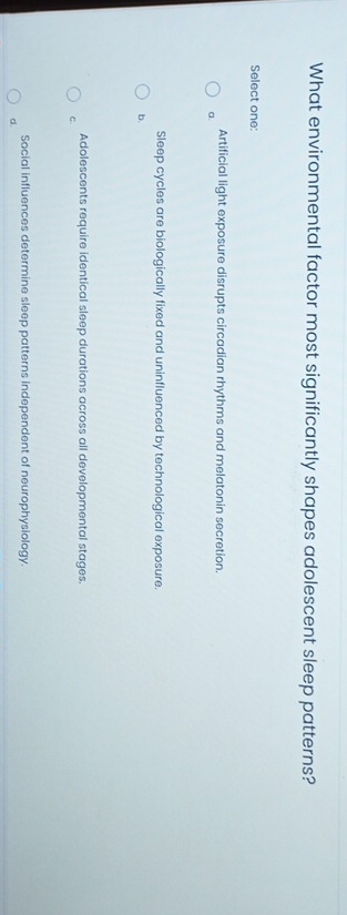 What environmental factor most significantly shapes adolescent sleep patterns?
Select one:
Artificial light exposure disrupts circadian rhythms and melatonin secretion.
a.
Sleep cycles are biologically fixed and uninfluenced by technological exposure.
b.
Adolescents require identical sleep durations across all developmental stages.
C.
Social influences determine sleep patterns independent of neurophysiology.
d.
