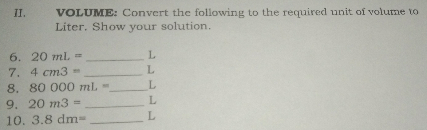 VOLUME: Convert the following to the required unit of volume to 
Liter. Show your solution. 
6. 20mL= _ L
7. 4cm3= _ L
8. 80000mL= _ 
L
9. 20m3= _ 
L
10. 3.8dm= _ 
L