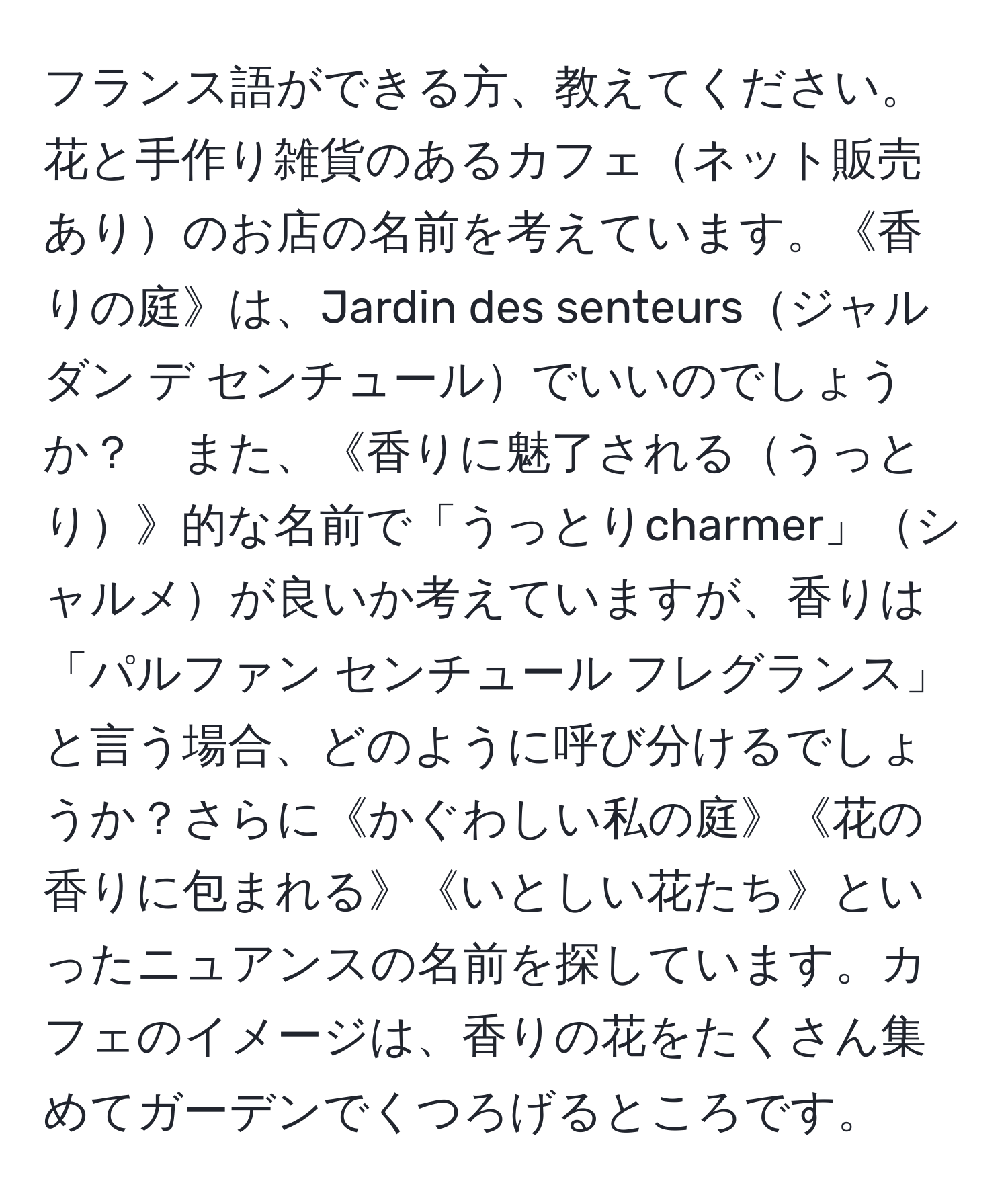 フランス語ができる方、教えてください。花と手作り雑貨のあるカフェネット販売ありのお店の名前を考えています。《香りの庭》は、Jardin des senteursジャルダン デ センチュールでいいのでしょうか？　また、《香りに魅了されるうっとり》的な名前で「うっとりcharmer」シャルメが良いか考えていますが、香りは「パルファン センチュール フレグランス」と言う場合、どのように呼び分けるでしょうか？さらに《かぐわしい私の庭》《花の香りに包まれる》《いとしい花たち》といったニュアンスの名前を探しています。カフェのイメージは、香りの花をたくさん集めてガーデンでくつろげるところです。