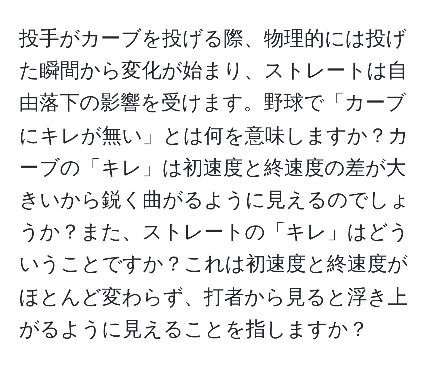 投手がカーブを投げる際、物理的には投げた瞬間から変化が始まり、ストレートは自由落下の影響を受けます。野球で「カーブにキレが無い」とは何を意味しますか？カーブの「キレ」は初速度と終速度の差が大きいから鋭く曲がるように見えるのでしょうか？また、ストレートの「キレ」はどういうことですか？これは初速度と終速度がほとんど変わらず、打者から見ると浮き上がるように見えることを指しますか？