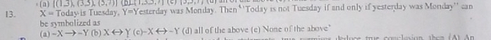 (a) |(1,3),(3,5),(5,7)|(_ ,(1,3),7)(6)
13. X= Todayis Tuesday, Y=Y Testerday was Monday. Then ''Today is not Tuesday if and only if yesterday was Monday'' can
be symbolized as
(a) -X → ~Y (b) Xrightarrow Y(c)-Xrightarrow -Y (d) all of the above (e) None of the above"