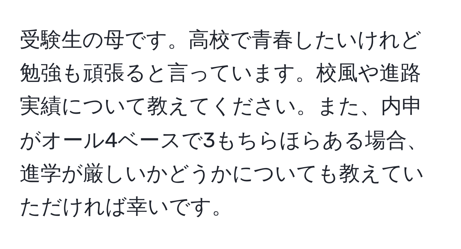 受験生の母です。高校で青春したいけれど勉強も頑張ると言っています。校風や進路実績について教えてください。また、内申がオール4ベースで3もちらほらある場合、進学が厳しいかどうかについても教えていただければ幸いです。