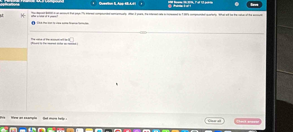 Compound 
plications Question 5, App 48.4.41 HW Score: 58.33%, 7 of 12 points 
Points: 0 of 1 Save 
You deposit $4000 in an account that pays 7% interest compounded semiannually. After 2 years, the interest rate is increased to 7,08% compounded quarterly. What will be the value of the account 
st after a total of 4 years? 
Click the icon to view some finance formulas 
The value of the account will be ! □ 
(Round to the nearest dollar as needed.) 
this View an example Get more help - *Clear all Check answer