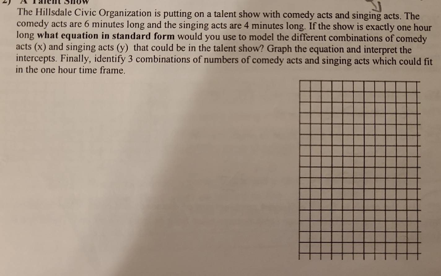 A rälent Show 
The Hillsdale Civic Organization is putting on a talent show with comedy acts and singing acts. The 
comedy acts are 6 minutes long and the singing acts are 4 minutes long. If the show is exactly one hour
long what equation in standard form would you use to model the different combinations of comedy 
acts (x) and singing acts (y) that could be in the talent show? Graph the equation and interpret the 
intercepts. Finally, identify 3 combinations of numbers of comedy acts and singing acts which could fit 
in the one hour time frame.