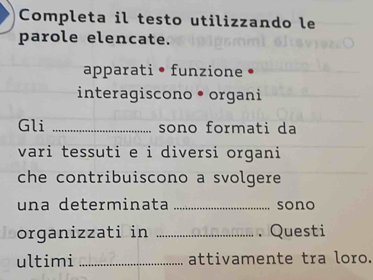 Completa il testo utilizzando le 
parole elencate. 
apparati • funzione • 
interagiscono • organi 
Gli _sono formati da 
vari tessuti e i diversi organi 
che contribuiscono a svolgere 
una determinata _sono 
organizzati in _. Questi 
ultimi _attivamente tra loro.