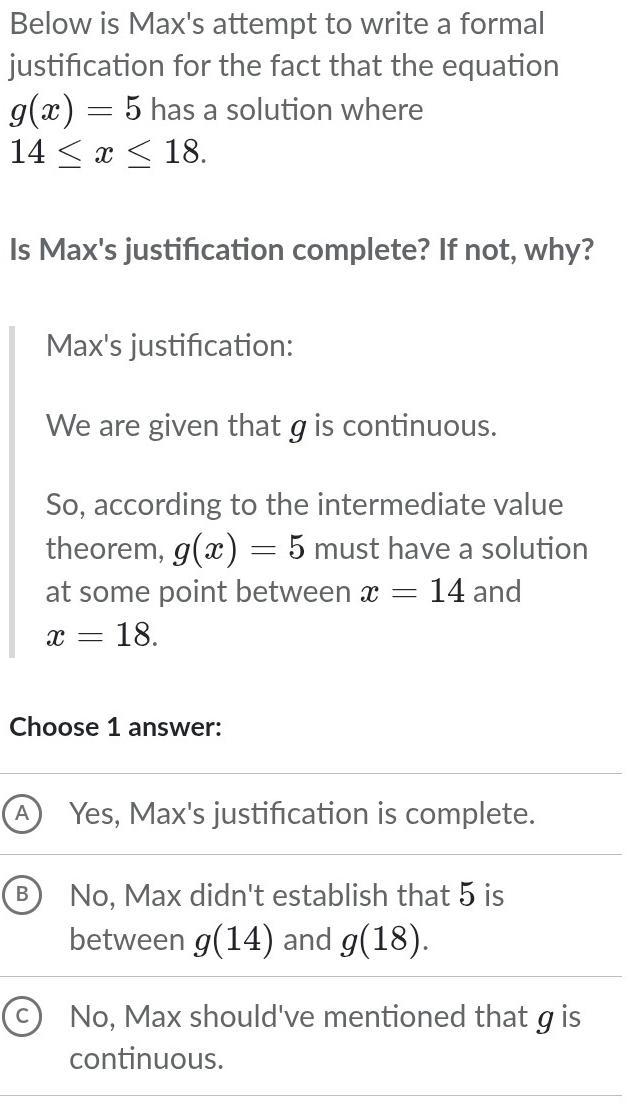 Below is Max's attempt to write a formal
justification for the fact that the equation
g(x)=5 has a solution where
14≤ x≤ 18. 
Is Max's justification complete? If not, why?
Max's justification:
We are given that g is continuous.
So, according to the intermediate value
theorem, g(x)=5 must have a solution
at some point between x=14 and
x=18. 
Choose 1 answer:
A Yes, Max's justification is complete.
B) No, Max didn't establish that 5 is
between g(14) and g(18).
C No, Max should've mentioned that g is
continuous.