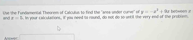 Use the Fundamental Theorem of Calculus to find the "area under curve" of y=-x^2+9x between x
and x=5. In your calculations, if you need to round, do not do so until the very end of the problem. 
Answer: □