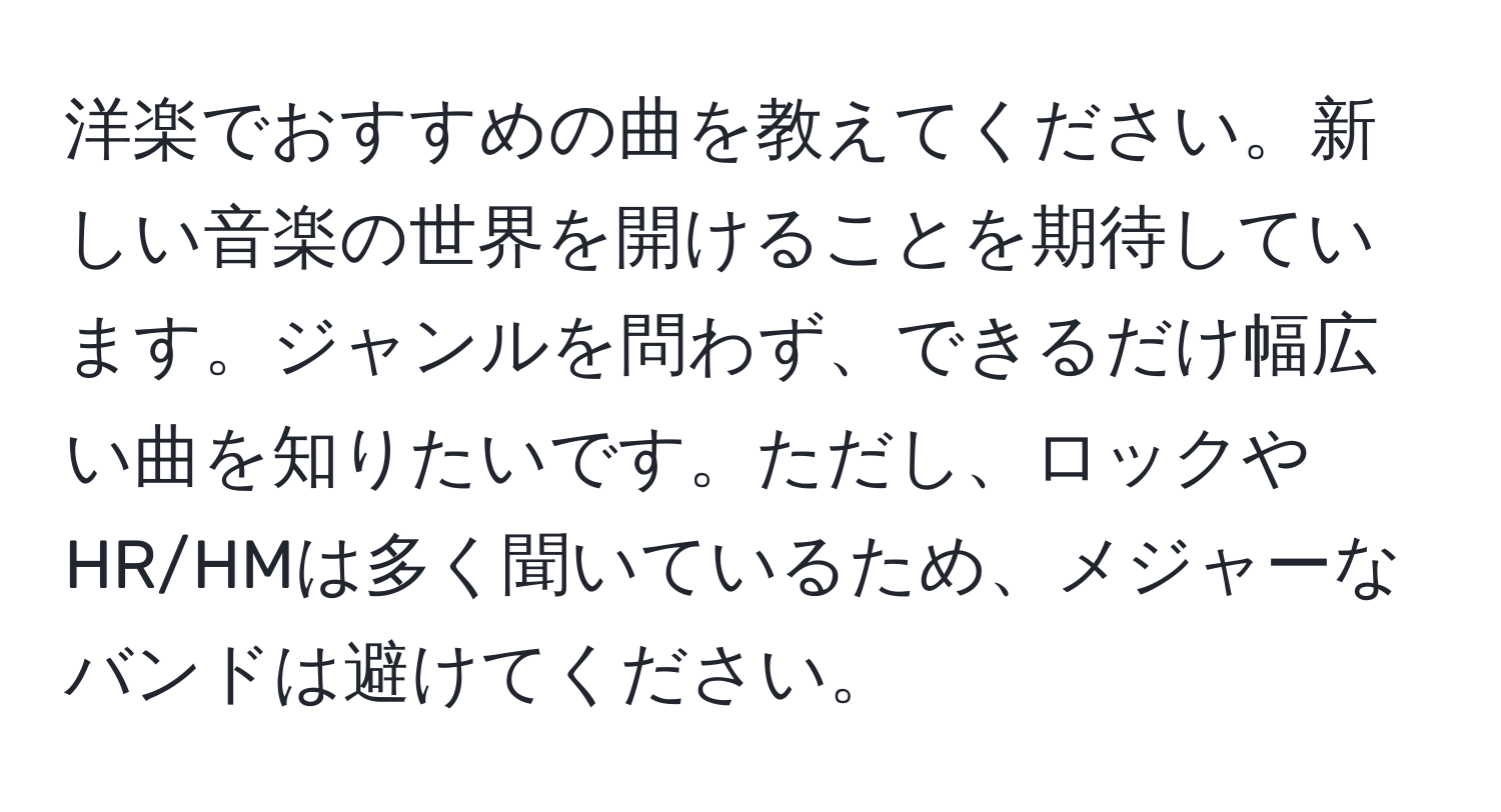 洋楽でおすすめの曲を教えてください。新しい音楽の世界を開けることを期待しています。ジャンルを問わず、できるだけ幅広い曲を知りたいです。ただし、ロックやHR/HMは多く聞いているため、メジャーなバンドは避けてください。