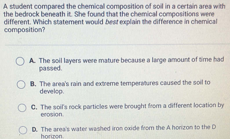 A student compared the chemical composition of soil in a certain area with
the bedrock beneath it. She found that the chemical compositions were
different. Which statement would best explain the difference in chemical
composition?
A. The soil layers were mature because a large amount of time had
passed.
B. The area's rain and extreme temperatures caused the soil to
develop.
C. The soil's rock particles were brought from a different location by
erosion.
D. The area's water washed iron oxide from the A horizon to the D
horizon.