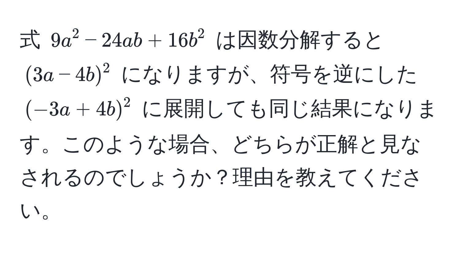 式 $9a^2 - 24ab + 16b^2$ は因数分解すると $(3a - 4b)^2$ になりますが、符号を逆にした $(-3a + 4b)^2$ に展開しても同じ結果になります。このような場合、どちらが正解と見なされるのでしょうか？理由を教えてください。