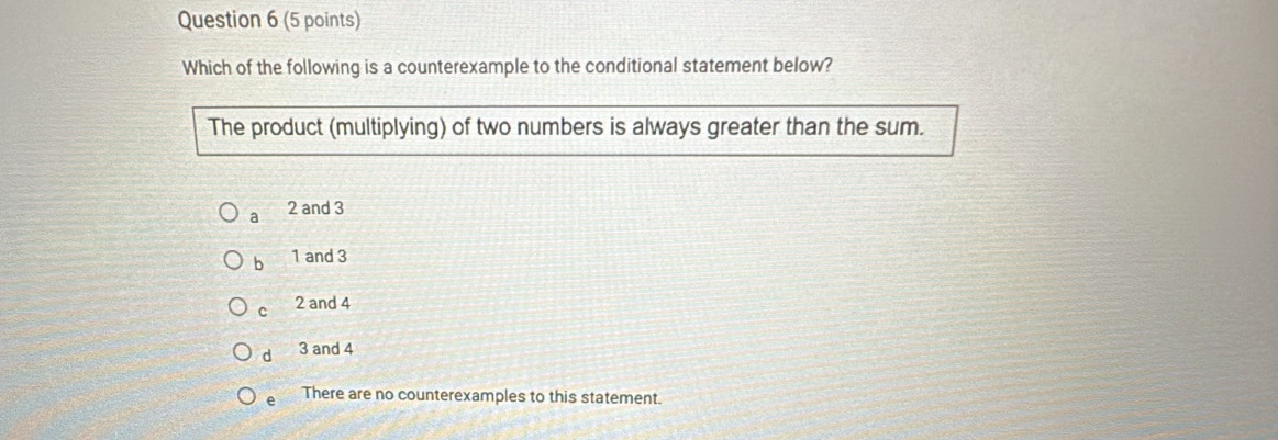 Which of the following is a counterexample to the conditional statement below?
The product (multiplying) of two numbers is always greater than the sum.
a 2 and 3
b 1 and 3
c 2 and 4
d 3 and 4
e There are no counterexamples to this statement.