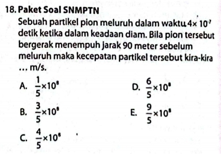 Paket Soal SNMPTN
Sebuah partikel pion meluruh dalam waktu 4* 10^7
detik ketika dalam keadaan diam. Bila pion tersebut
bergerak menempuh jarak 90 meter sebelum
meluruh maka kecepatan partikel tersebut kira-kira
... m/s.
A.  1/5 * 10^8  6/5 * 10^8
D.
B.  3/5 * 10^8  9/5 * 10^8
E.
C.  4/5 * 10^8