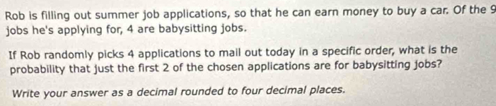 Rob is filling out summer job applications, so that he can earn money to buy a car. Of the 9
jobs he's applying for, 4 are babysitting jobs. 
If Rob randomly picks 4 applications to mail out today in a specific order, what is the 
probability that just the first 2 of the chosen applications are for babysitting jobs? 
Write your answer as a decimal rounded to four decimal places.