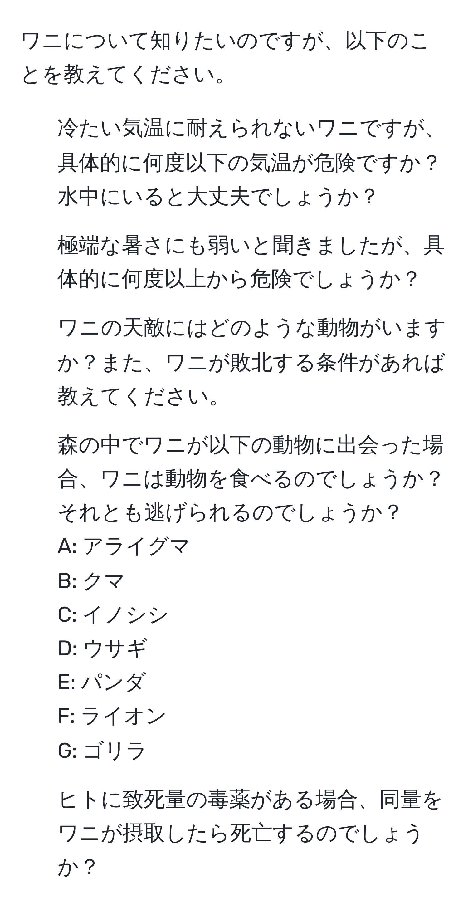 ワニについて知りたいのですが、以下のことを教えてください。  
1. 冷たい気温に耐えられないワニですが、具体的に何度以下の気温が危険ですか？水中にいると大丈夫でしょうか？  
2. 極端な暑さにも弱いと聞きましたが、具体的に何度以上から危険でしょうか？  
3. ワニの天敵にはどのような動物がいますか？また、ワニが敗北する条件があれば教えてください。  
4. 森の中でワニが以下の動物に出会った場合、ワニは動物を食べるのでしょうか？それとも逃げられるのでしょうか？  
A: アライグマ  
B: クマ  
C: イノシシ  
D: ウサギ  
E: パンダ  
F: ライオン  
G: ゴリラ  
5. ヒトに致死量の毒薬がある場合、同量をワニが摂取したら死亡するのでしょうか？