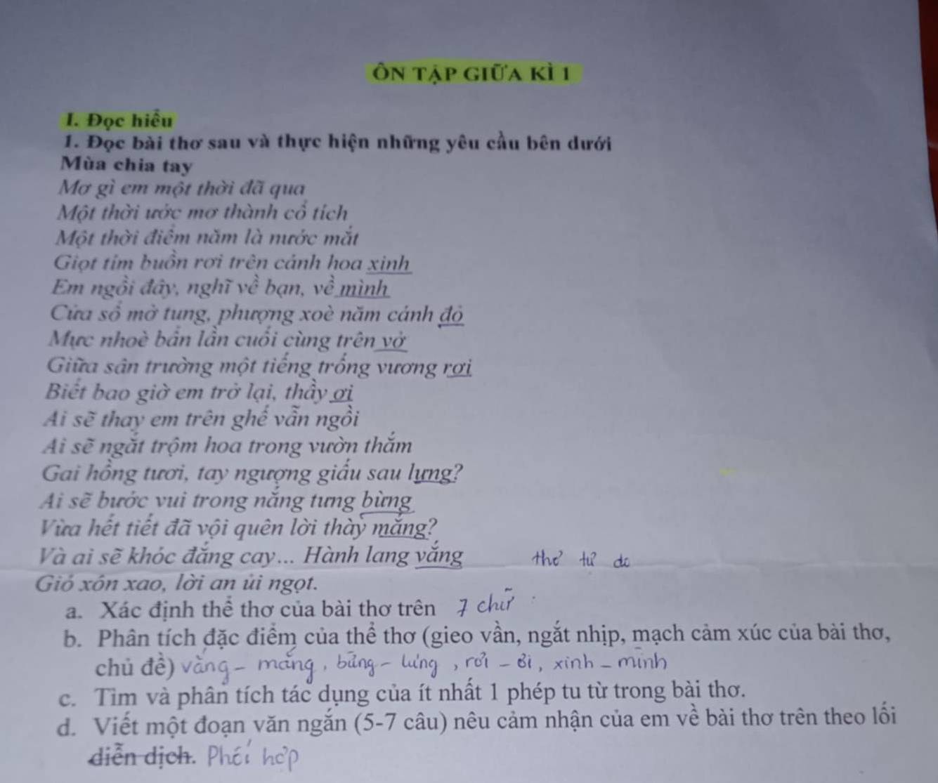 Ôn tập giữa kì 1 
I. Đọc hiểu 
1. Đọc bài thơ sau và thực hiện những yêu cầu bên dưới 
Mùa chia tay 
Mơ gì em một thời đã qua 
Một thời ước mơ thành cổ tích 
Một thời điểm năm là nước mắt 
Giọt tim buồn rơi trên cảnh hoa xinh 
Em ngồi đây, nghĩ về bạn, về mình 
Cửa số mở tung, phượng xoè năm cánh độ 
Mực nhoè bản lần cuối cùng trên vở 
Giữa sân trường một tiếng trống vương rợi 
Biết bao giờ em trở lại, thầy ơi 
Ai sẽ thay em trên ghế vẫn ngồi 
Ai sẽ ngắt trộm hoa trong vườn thắm 
Gai hồng tươi, tay ngượng giấu sau lựng? 
Ai sẽ bước vui trong năng tưng bừng 
Vừa hết tiết đã vội quên lời thày mắng? 
Và ai sẽ khóc đăng cay... Hành lang y 
Gió xôn xao, lời an ủi ngọt. 
a. Xác định thể thơ của bài thơ trên 
b. Phân tích đặc điểm của thể thơ (gieo vần, ngắt nhịp, mạch cảm xúc của bài thơ, 
chủ đề) 
c. Tìm và phân tích tác dụng của ít nhất 1 phép tu từ trong bài thơ. 
d. Viết một đoạn văn ngắn (5-7 câu) nêu cảm nhận của em về bài thơ trên theo lối 
diễn dịch.