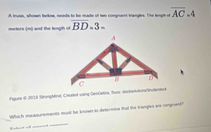 A truss, shown below, needs to be made of two congruent triangles. The length of overline AC_=4
meters (m) and the length of overline BD=3m
Figure © 2019 StrongMind, Created using GeoGebra; Truss: slocksolutions/Shutterslock 
Which measurements must be known to determine that the triangles are congruent? 
Calant all ===