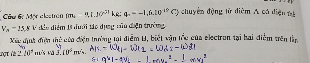 Một electron (m_e=9,1.10^(-31)kg; q_e=-1,6.10^(-19)C) chuyển động từ điểm A có điện thể
V_A=15,8V đến điểm B dưới tác dụng của điện trường. 
Xác định điện thế của điện trường tại điểm B, biết vận tốc của electron tại hai điểm trên lần 
lợt là 2.10^6m/s và 3.10^6m/s.