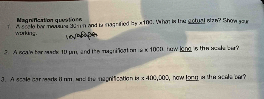 Magnification questions 
1. A scale bar measure 30mm and is magnified by * 100. What is the actual size? Show your 
working. 
2. A scale bar reads 10 μm, and the magnification is * 1000 , how long is the scale bar? 
3. A scale bar reads 8 nm, and the magnification is * 400,000 , how long is the scale bar?