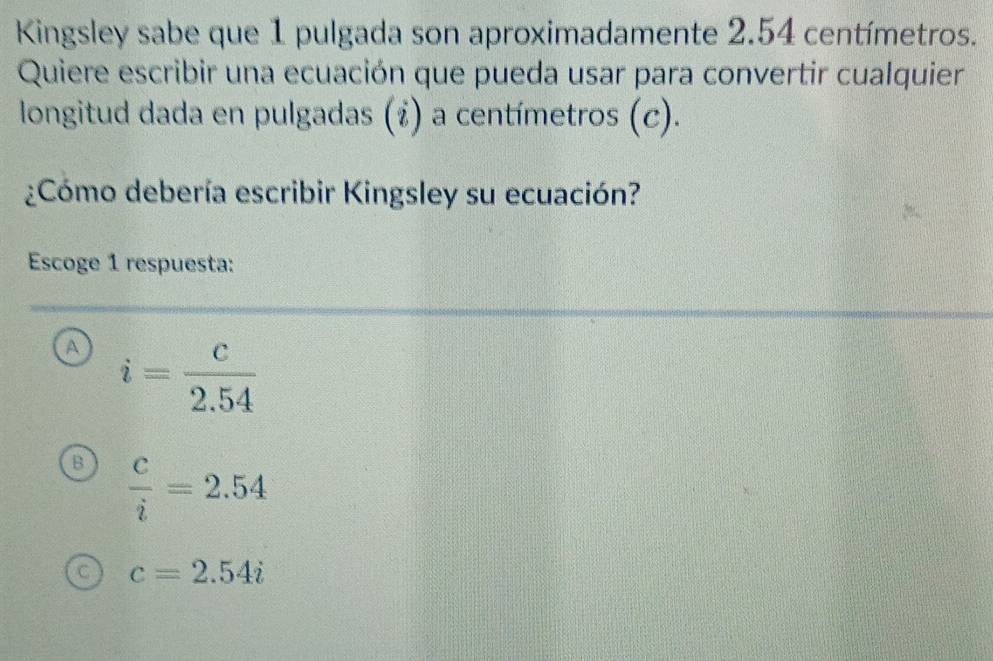 Kingsley sabe que 1 pulgada son aproximadamente 2.54 centímetros.
Quiere escribir una ecuación que pueda usar para convertir cualquier
longitud dada en pulgadas (¿) a centímetros (c).
¿Cómo debería escribir Kingsley su ecuación?
Escoge 1 respuesta:
A i= c/2.54 
B  c/i =2.54
C c=2.54i